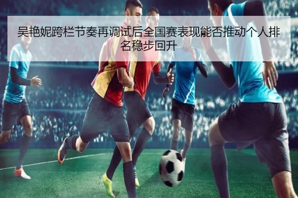 吴艳妮跨栏节奏再调试后全国赛表现能否推动个人排名稳步回升