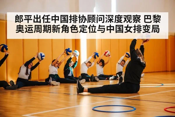 郎平出任中国排协顾问深度观察 巴黎奥运周期新角色定位与中国女排变局