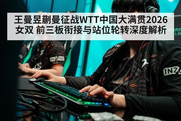 王曼昱蒯曼征战WTT中国大满贯2026女双 前三板衔接与站位轮转深度解析