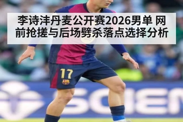 李诗沣丹麦公开赛2026男单 网前抢搓与后场劈杀落点选择分析