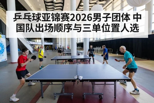 乒乓球亚锦赛2026男子团体 中国队出场顺序与三单位置人选