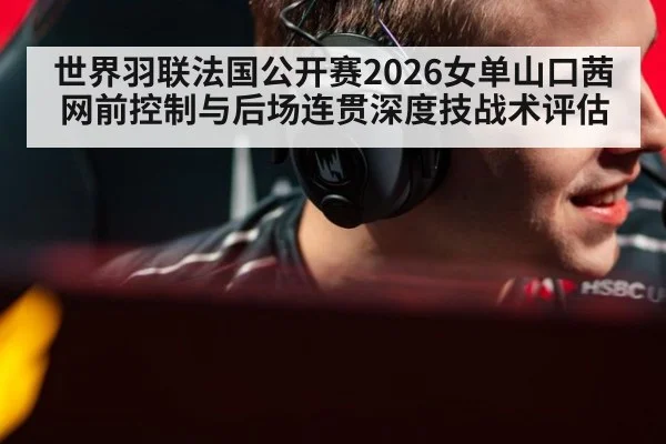 世界羽联法国公开赛2026女单山口茜网前控制与后场连贯深度技战术评估